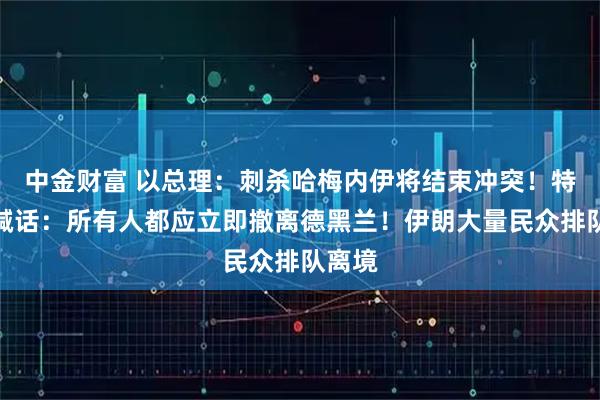 中金财富 以总理：刺杀哈梅内伊将结束冲突！特朗普喊话：所有人都应立即撤离德黑兰！伊朗大量民众排队离境