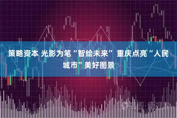 策略资本 光影为笔“智绘未来” 重庆点亮“人民城市”美好图景