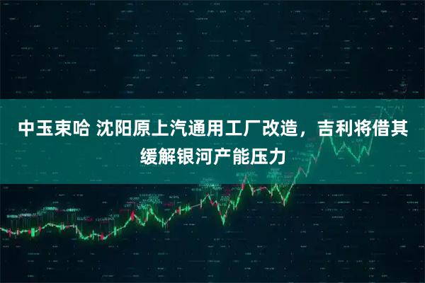 中玉束哈 沈阳原上汽通用工厂改造，吉利将借其缓解银河产能压力