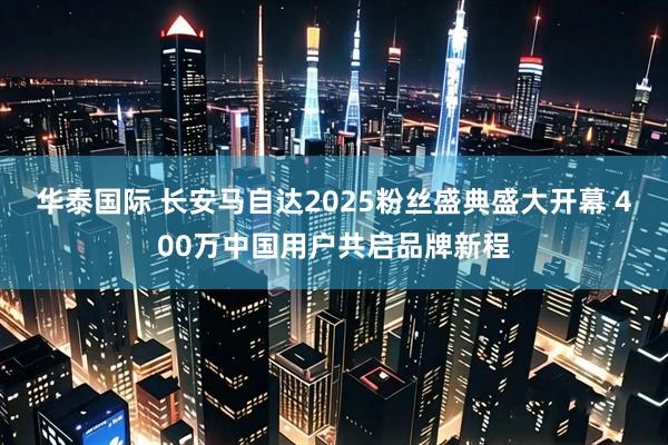 华泰国际 长安马自达2025粉丝盛典盛大开幕 400万中国用户共启品牌新程