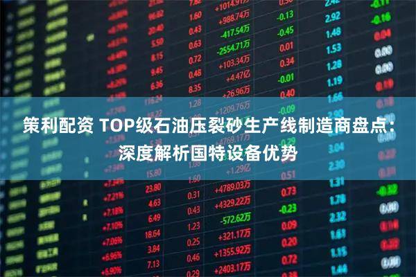 策利配资 TOP级石油压裂砂生产线制造商盘点：深度解析国特设备优势