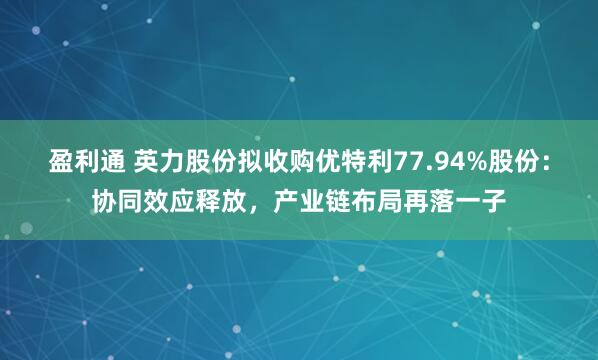 盈利通 英力股份拟收购优特利77.94%股份：协同效应释放，产业链布局再落一子
