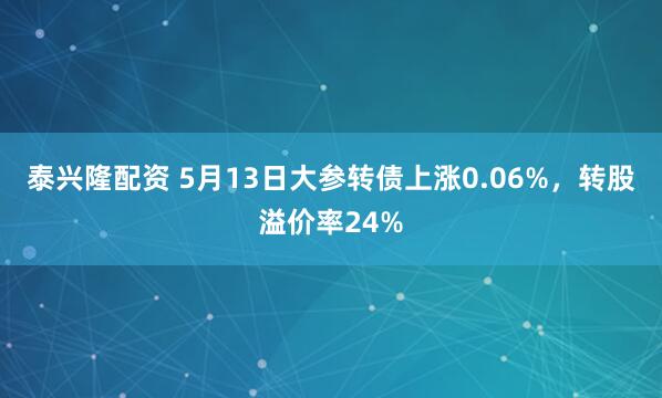 泰兴隆配资 5月13日大参转债上涨0.06%，转股溢价率24%