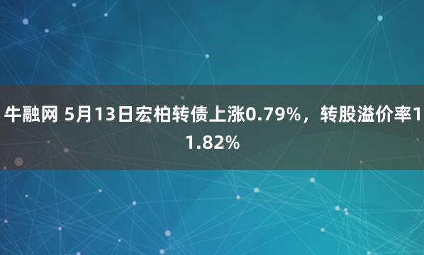 牛融网 5月13日宏柏转债上涨0.79%，转股溢价率11.82%