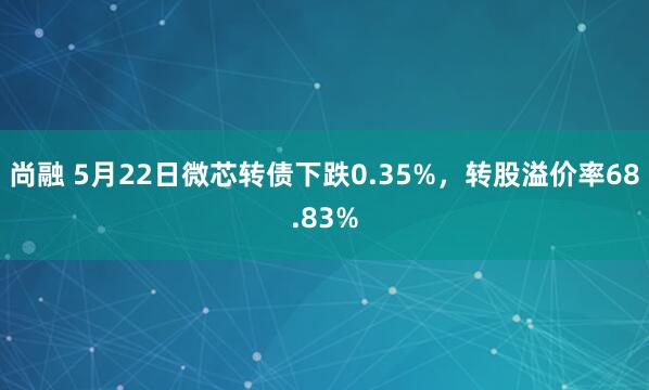尚融 5月22日微芯转债下跌0.35%，转股溢价率68.83%
