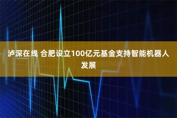 泸深在线 合肥设立100亿元基金支持智能机器人发展