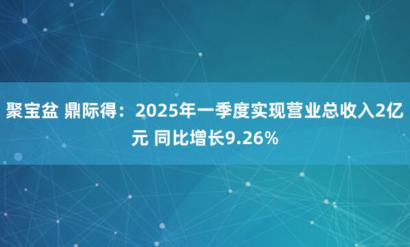 聚宝盆 鼎际得：2025年一季度实现营业总收入2亿元 同比增长9.26%