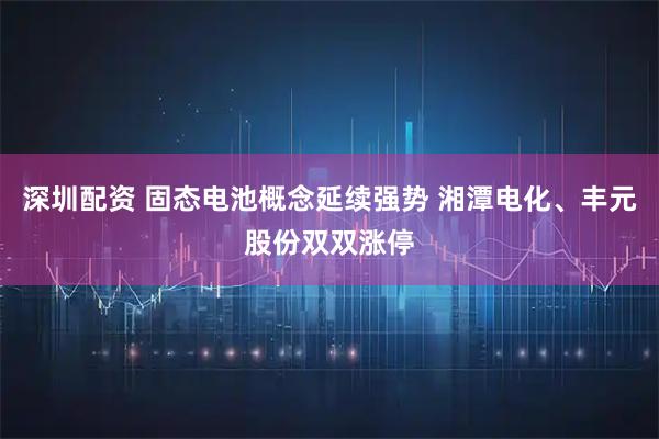 深圳配资 固态电池概念延续强势 湘潭电化、丰元股份双双涨停