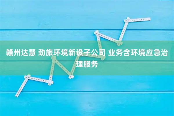 赣州达慧 劲旅环境新设子公司 业务含环境应急治理服务