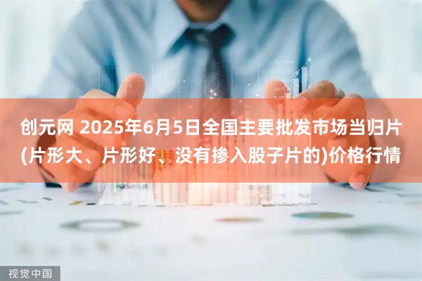 创元网 2025年6月5日全国主要批发市场当归片(片形大、片形好、没有掺入股子片的)价格行情