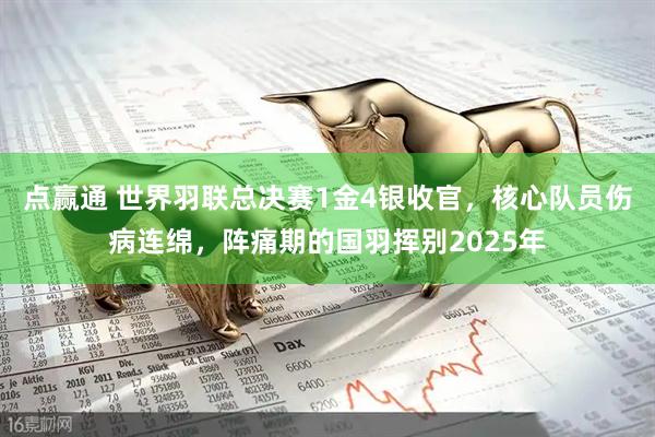 点赢通 世界羽联总决赛1金4银收官，核心队员伤病连绵，阵痛期的国羽挥别2025年