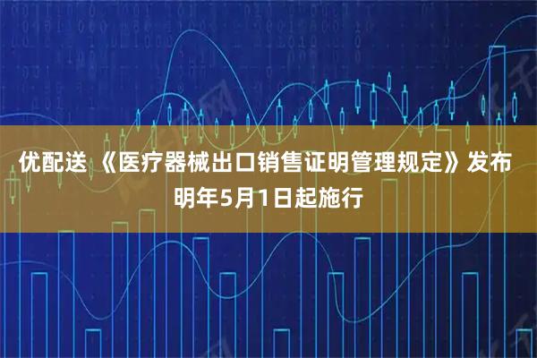 优配送 《医疗器械出口销售证明管理规定》发布 明年5月1日起施行