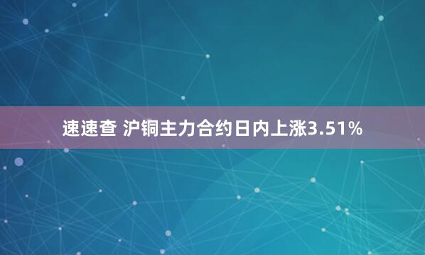 速速查 沪铜主力合约日内上涨3.51%
