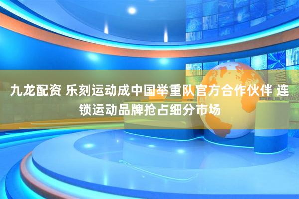 九龙配资 乐刻运动成中国举重队官方合作伙伴 连锁运动品牌抢占细分市场