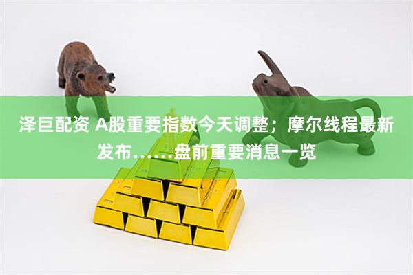 泽巨配资 A股重要指数今天调整；摩尔线程最新发布……盘前重要消息一览