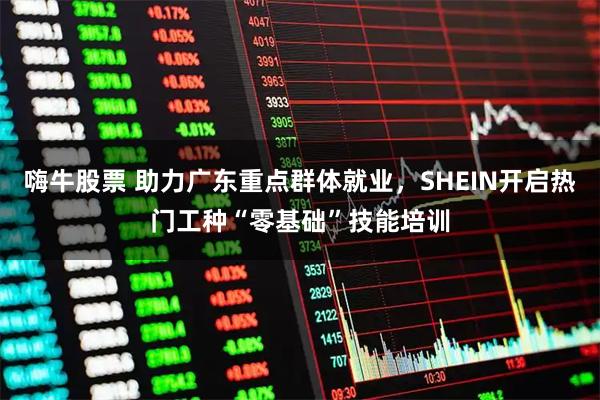 嗨牛股票 助力广东重点群体就业，SHEIN开启热门工种“零基础”技能培训