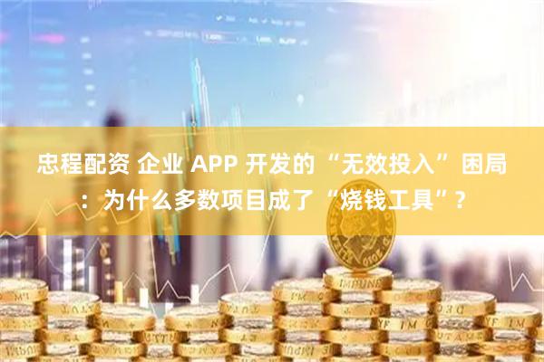 忠程配资 企业 APP 开发的 “无效投入” 困局：为什么多数项目成了 “烧钱工具”？