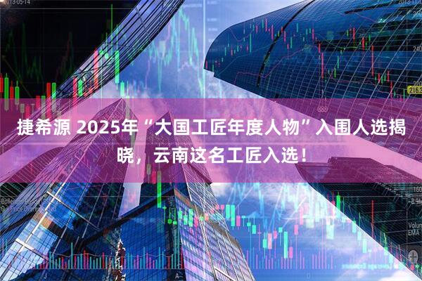 捷希源 2025年“大国工匠年度人物”入围人选揭晓，云南这名工匠入选！