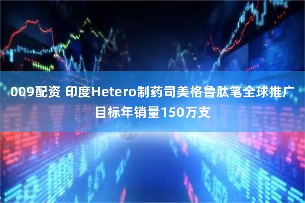 009配资 印度Hetero制药司美格鲁肽笔全球推广目标年销量150万支