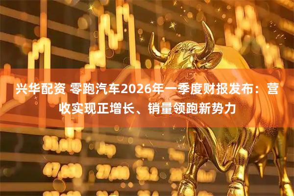 兴华配资 零跑汽车2026年一季度财报发布：营收实现正增长、销量领跑新势力