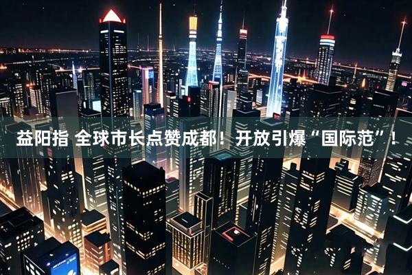 益阳指 全球市长点赞成都！开放引爆“国际范”！